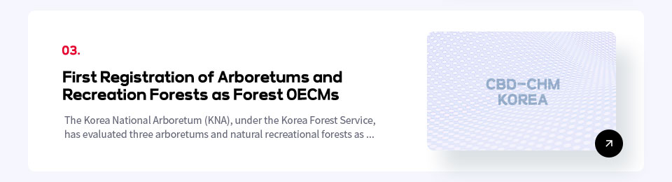 03. First Registration of Arboretums and
Recreation Forests as Forest OECMs / The Korea National Arboretum (KNA), under the Korea Forest Service, 
has evaluated three arboretums and natural recreational forests as ...