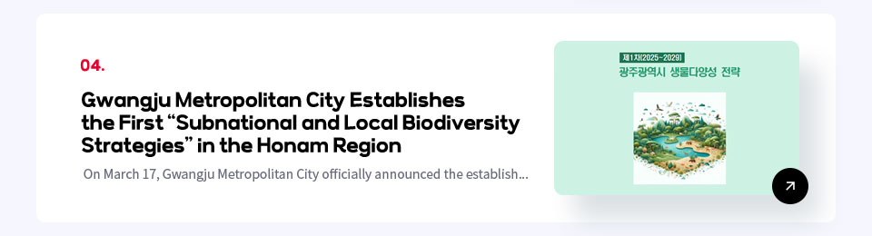 04. Gwangju Metropolitan City Establishes the First Subnational and Local Biodiversity Strategies in the Honam Region / On March 17, Gwangju Metropolitan City officially announced the establish...