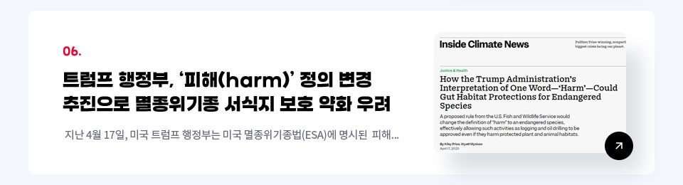 06. 트럼프 행정부, 피해(harm) 정의 변경 추진으로 멸종위기종 서식지 보호 약화 우려 / 지난 4월 17일, 미국 트럼프 행정부는 미국 멸종위기종법(ESA)에 명시된  피해...